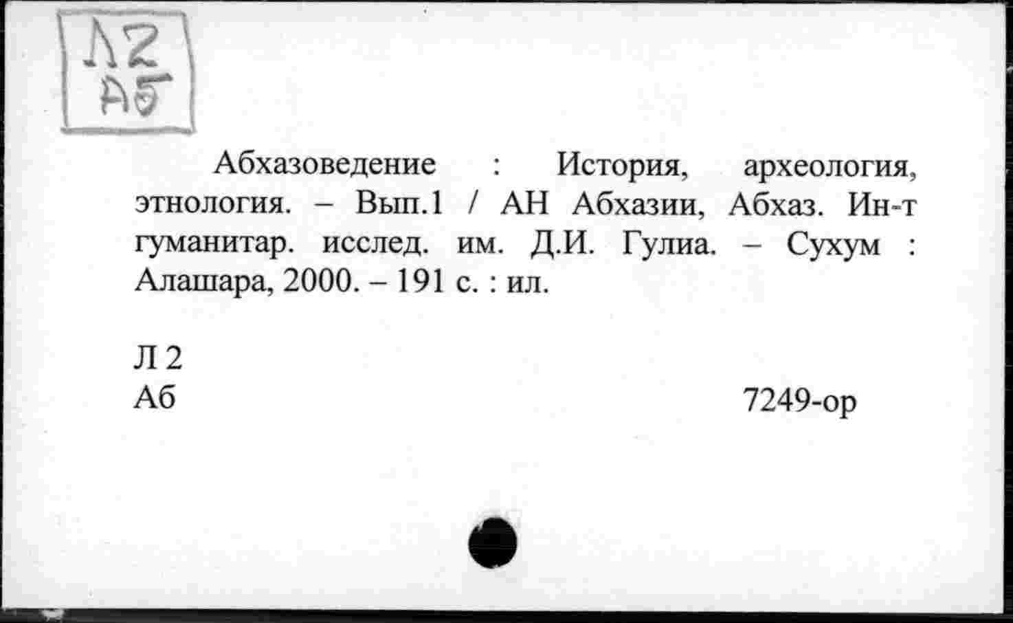 ﻿Абхазоведение : История, археология, этнология. - Вып.1 / АН Абхазии, Абхаз. Ин-т гуманитар, исслед. им. Д.И. Гулиа. - Сухум : Алашара, 2000. - 191 с. : ил.
Л2
Аб	7249-ор